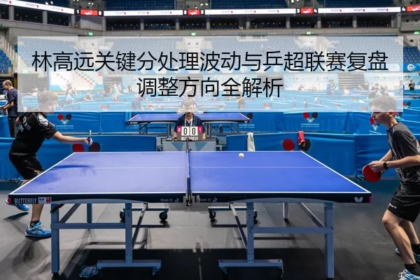 林高远关键分处理波动与乒超联赛复盘调整方向全解析