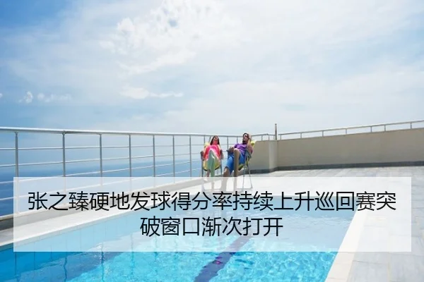 张之臻硬地发球得分率持续上升巡回赛突破窗口渐次打开