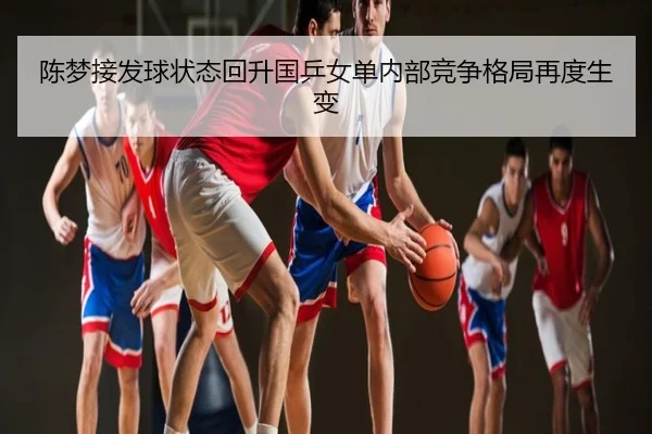 陈梦接发球状态回升国乒女单内部竞争格局再度生变